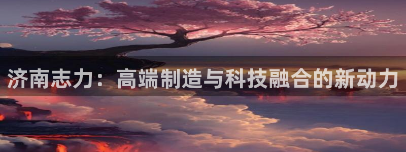 天辰娱乐登录网址：济南志力：高端制造与科技融合的新动力